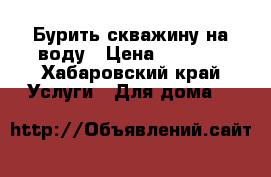 Бурить скважину на воду › Цена ­ 2 000 - Хабаровский край Услуги » Для дома   